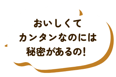 おいしくてカンタンなのには秘密があるの！